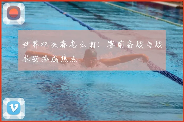 世界杯决赛怎么打：赛前备战与战术安排成焦点