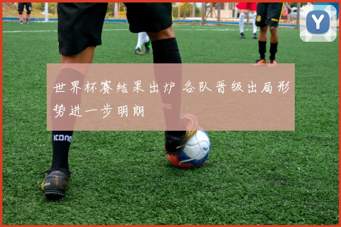 世界杯赛结果出炉 各队晋级出局形势进一步明朗