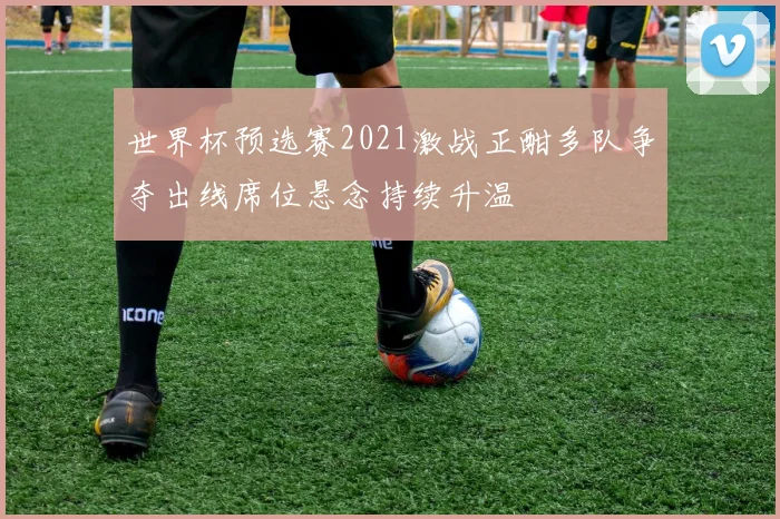 世界杯预选赛2021激战正酣多队争夺出线席位悬念持续升温
