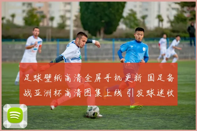 足球壁纸高清全屏手机更新 国足备战亚洲杯高清图集上线 引发球迷收藏热潮