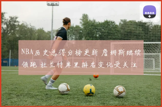 NBA历史总得分榜更新 詹姆斯继续领跑 杜兰特库里排名变化受关注