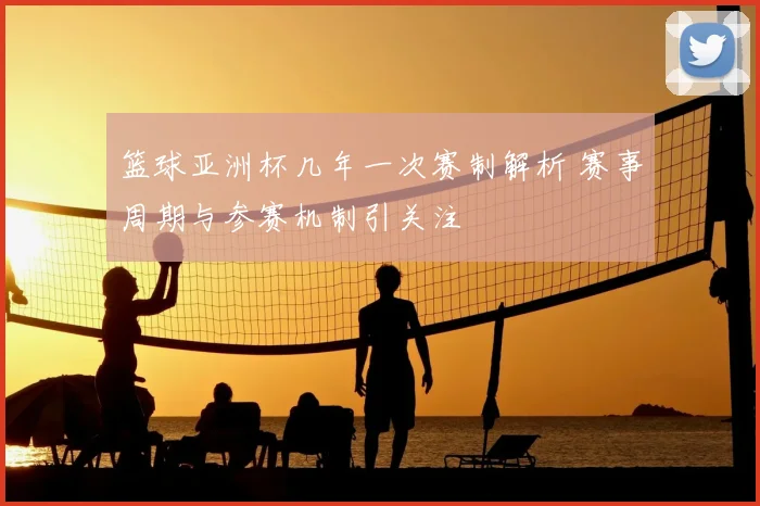 篮球亚洲杯几年一次赛制解析 赛事周期与参赛机制引关注
