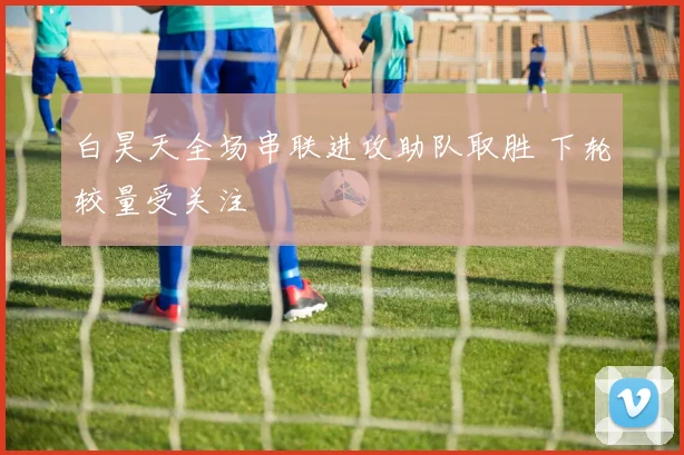 白昊天全场串联进攻助队取胜 下轮较量受关注