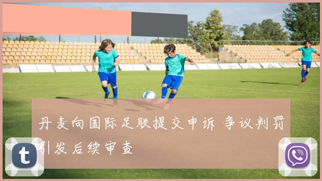 丹麦向国际足联提交申诉 争议判罚引发后续审查