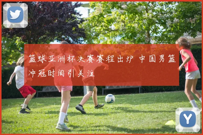 篮球亚洲杯决赛赛程出炉 中国男篮冲冠时间引关注
