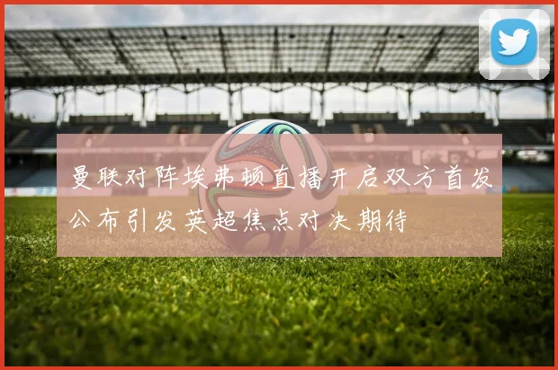 曼联对阵埃弗顿直播开启双方首发公布引发英超焦点对决期待