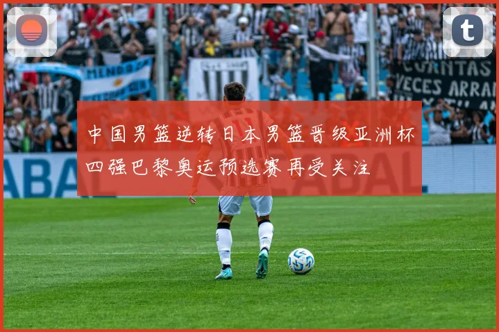 中国男篮逆转日本男篮晋级亚洲杯四强巴黎奥运预选赛再受关注