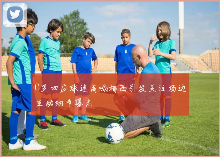 C罗回应球迷高喊梅西引发关注场边互动细节曝光