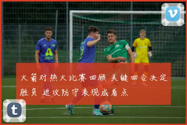 火箭对热火比赛回顾 关键回合决定胜负 进攻防守表现成看点