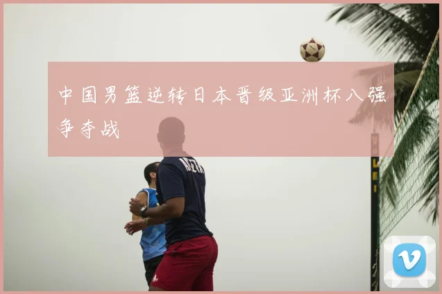 中国男篮逆转日本晋级亚洲杯八强争夺战
