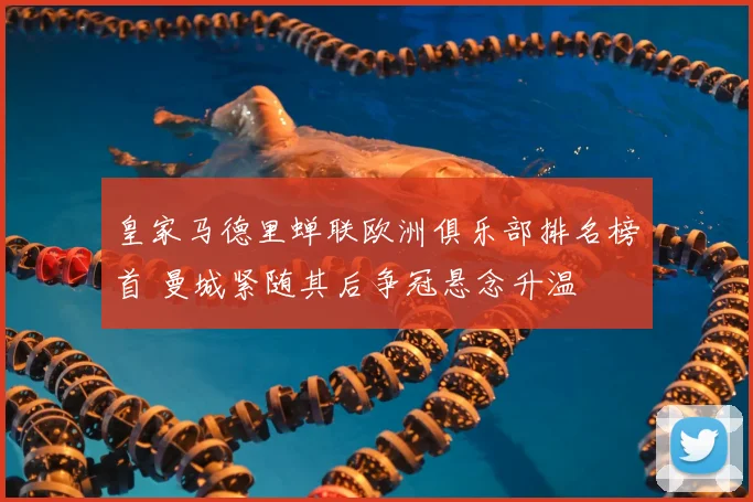 皇家马德里蝉联欧洲俱乐部排名榜首 曼城紧随其后争冠悬念升温