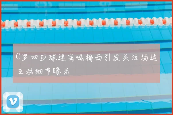 C罗回应球迷高喊梅西引发关注场边互动细节曝光