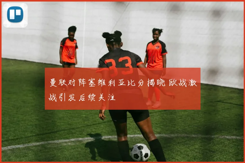 曼联对阵塞维利亚比分揭晓 欧战激战引发后续关注
